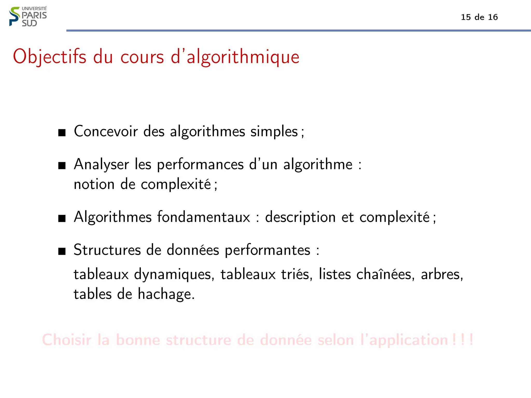 15 de 16
Objectifs du cours d’algorithmique
Concevoir des algorithmes simples ;
Analyser les performances d’un algorithme :
notion de complexité ;
Algorithmes fondamentaux : description et complexité ;
Structures de données performantes :
tableaux dynamiques, tableaux triés, listes chaînées, arbres,
tables de hachage.
Choisir la bonne structure de donnée selon l’application ! ! !
 