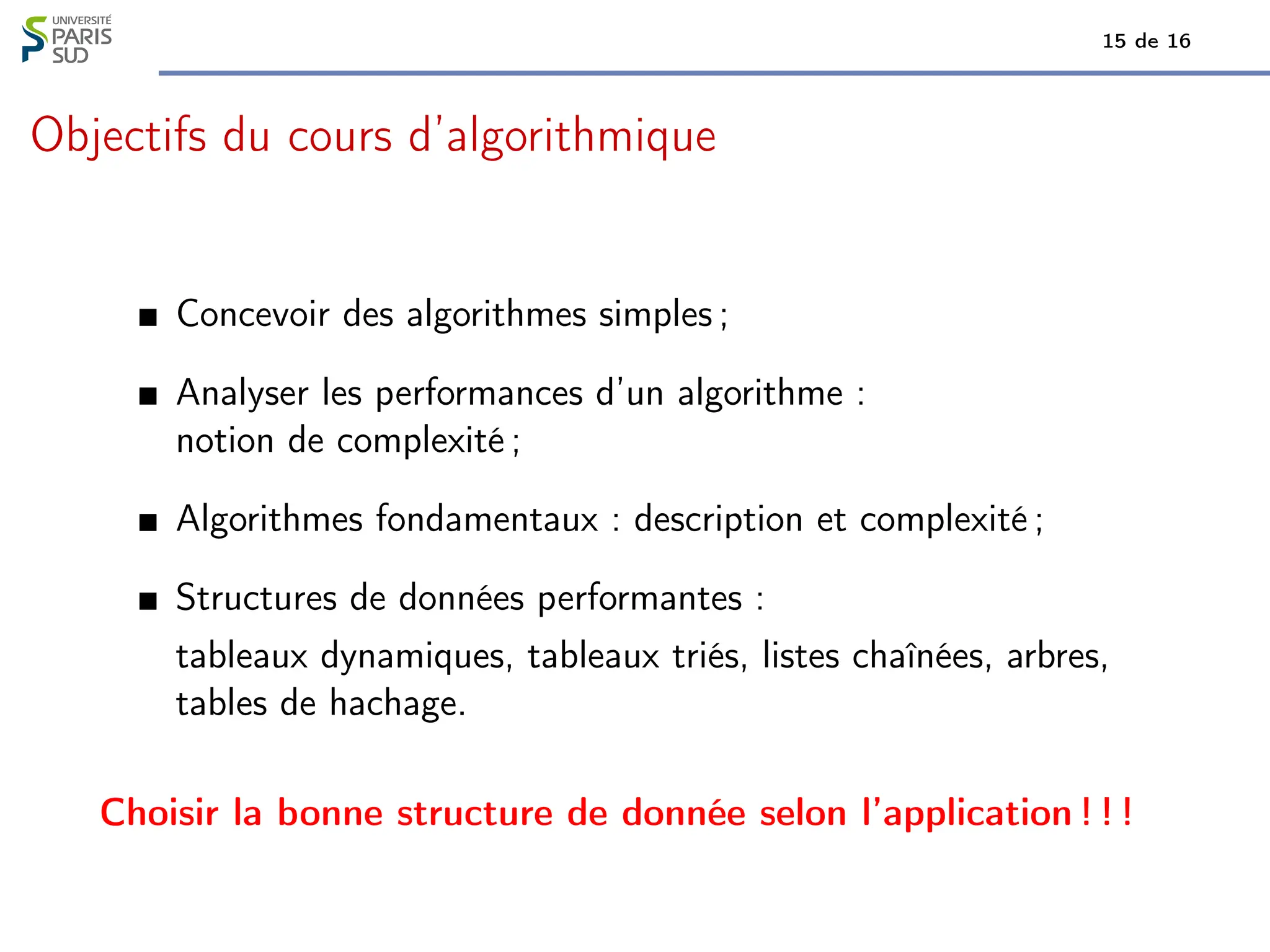 15 de 16
Objectifs du cours d’algorithmique
Concevoir des algorithmes simples ;
Analyser les performances d’un algorithme :
notion de complexité ;
Algorithmes fondamentaux : description et complexité ;
Structures de données performantes :
tableaux dynamiques, tableaux triés, listes chaînées, arbres,
tables de hachage.
Choisir la bonne structure de donnée selon l’application ! ! !
 