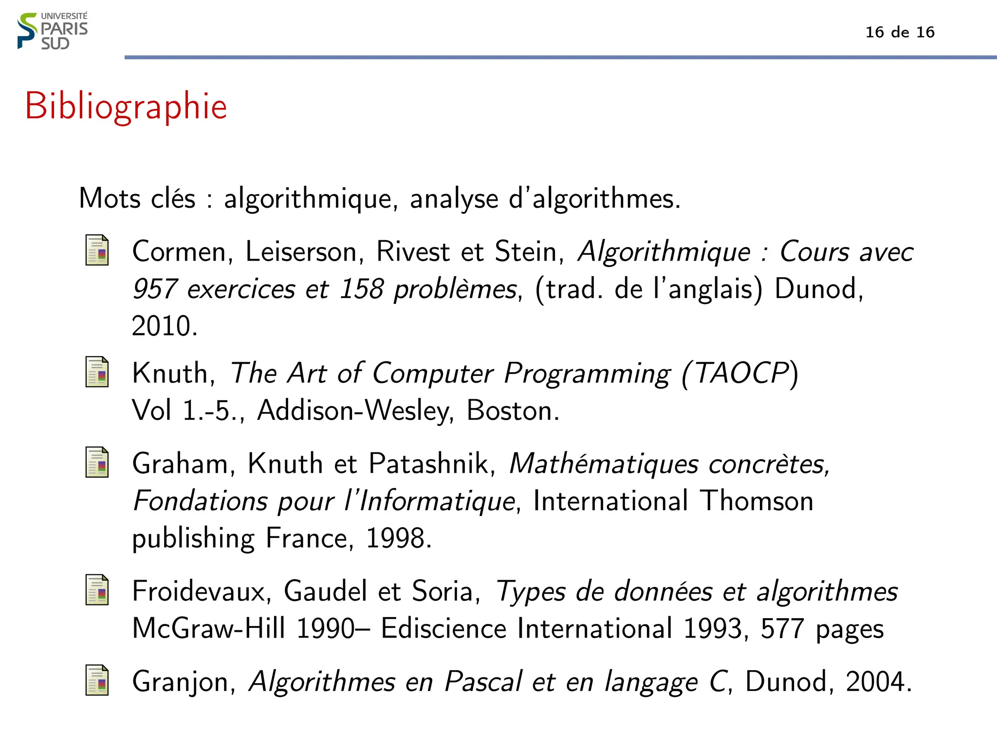 16 de 16
Bibliographie
Mots clés : algorithmique, analyse d’algorithmes.
Cormen, Leiserson, Rivest et Stein, Algorithmique : Cours avec
957 exercices et 158 problèmes, (trad. de l’anglais) Dunod,
2010.
Knuth, The Art of Computer Programming (TAOCP)
Vol 1.-5., Addison-Wesley, Boston.
Graham, Knuth et Patashnik, Mathématiques concrètes,
Fondations pour l’Informatique, International Thomson
publishing France, 1998.
Froidevaux, Gaudel et Soria, Types de données et algorithmes
McGraw-Hill 1990– Ediscience International 1993, 577 pages
Granjon, Algorithmes en Pascal et en langage C, Dunod, 2004.
 