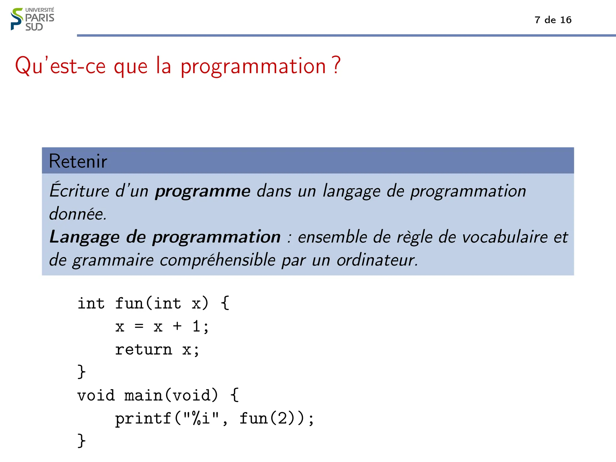 7 de 16
Qu’est-ce que la programmation ?
Retenir
Écriture d’un programme dans un langage de programmation
donnée.
Langage de programmation : ensemble de règle de vocabulaire et
de grammaire compréhensible par un ordinateur.
int fun(int x) {
x = x + 1;
return x;
}
void main(void) {
printf("%i", fun(2));
}
 