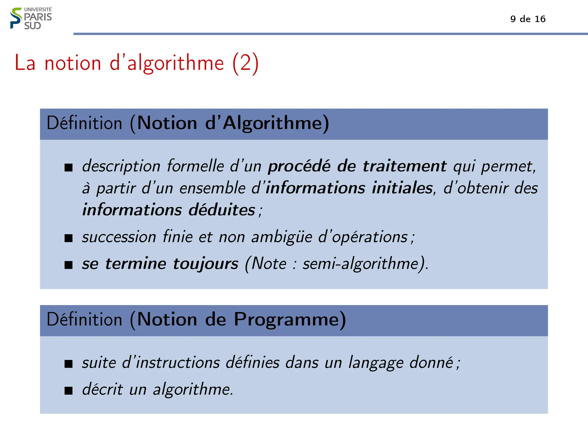 9 de 16
La notion d’algorithme (2)
Définition (Notion d’Algorithme)
description formelle d’un procédé de traitement qui permet,
à partir d’un ensemble d’informations initiales, d’obtenir des
informations déduites ;
succession finie et non ambigüe d’opérations ;
se termine toujours (Note : semi-algorithme).
Définition (Notion de Programme)
suite d’instructions définies dans un langage donné ;
décrit un algorithme.
 