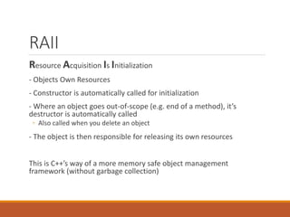 RAII
Resource Acquisition Is Initialization
- Objects Own Resources
- Constructor is automatically called for initialization
- Where an object goes out-of-scope (e.g. end of a method), it’s
destructor is automatically called
◦ Also called when you delete an object
- The object is then responsible for releasing its own resources
This is C++’s way of a more memory safe object management
framework (without garbage collection)
 