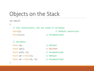 Objects on the Stack
int main()
{
// Call constructors, but not saved in variables
Point(); // Default constructor
Point(5,5); // Parameterized
// Variables
Point p1; // Default
Point p2(); // NEITHER!
Point p3(5, 5); // Parameterized
Point p4 = Point(); // Default
Point p5 = Point(5, 5); // Parameterized
}
 