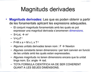 Magnituds derivades
• Magnituds derivades: Les que es poden obtenir a partir
de les fonamentals aplicant les expresions adequades.
– El conjunt magnituds fonamentals amb les quals es pot
expressar una magnitud derivada s’anomenen dimensions.
– S=LxL  m2
– V=LxT-1
– F=M x a = M x L x T-2
– Algunes unitats derivades tenen nom : F  Newton
– Algunes constants tenen dimensions i per tant canvien en funció
de les unitats amb les quals estan expressades.
– Algunes magnituds no tenen dimensions encara que la unitat
tinga nom. Ex: angle  rad.
– TOTA FORMULA CIENTÍFICA HA DE SER COHERENT
QUANT A LES SEUES DIMENSIONS.
 