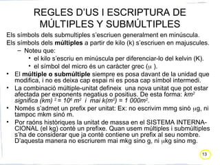 13
REGLES D’US I ESCRIPTURA DE
MÚLTIPLES Y SUBMÚLTIPLES
Els símbols dels submultiples s’escriuen generalment en minúscula.
Els símbols dels múltiples a partir de kilo (k) s’escriuen en majuscules.
– Noteu que:
• el kilo s’escriu en minúscula per diferenciar-lo del kelvin (K).
• el símbol del micro és un caràcter grec ( ).
• El múltiple o submúltiple siempre es posa davant de la unidad que
modifica, i no es deixa cap espai ni es posa cap símbol intermedi.
• La combinació múltiple-unitat defineix una nova unitat que pot estar
afectada per exponents negatius o positius. De esta forma: km2
significa (km) 2
= 106
m2
i mai k(m2
) = 1 000m2
.
• Només s’admet un prefix per unitat: Ex: no escrivim mmg sinò g, ni
tampoc mkm sinó m.
• Por raóns històriques la unitat de massa en el SISTEMA INTERNA-
CIONAL (el kg) contè un prefixe. Quan usem múltiples i submùltiples
s’ha de considerar que ja conté contiene un prefix al seu nombre.
D’aquesta manera no escriurem mai mkg sino g, ni kg sino mg.
 