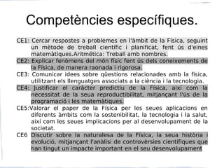 Competències específiques.
CE1: Cercar respostes a problemes en l'àmbit de la Física, seguint
un mètode de treball científic i planificat, fent ús d'eines
matemàtiques.Aritmética: Treball amb nombres.
CE2: Explicar fenòmens del món físic fent ús dels coneixements de
la Física, de manera raonada i rigorosa.
CE3: Comunicar idees sobre qüestions relacionades amb la física,
utilitzant els llenguatges associats a la ciència i la tecnologia.
CE4: Justificar el caràcter predictiu de la Física, així com la
necessitat de la seua reproductibilitat, mitjançant l'ús de la
programació i les matemàtiques.
CE5:Valorar el paper de la Física per les seues aplicacions en
diferents àmbits com la sostenibilitat, la tecnologia i la salut,
així com les seues implicacions per al desenvolupament de la
societat.
CE6 Discutir sobre la naturalesa de la Física, la seua història i
evolució, mitjançant l'anàlisi de controvèrsies científiques que
han tingut un impacte important en el seu desenvolupament
 