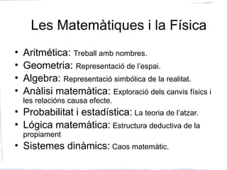 Les Matemàtiques i la Física
• Aritmética: Treball amb nombres.
• Geometria: Representació de l’espai.
• Algebra: Representació simbólica de la realitat.
• Anàlisi matemàtica: Exploració dels canvis físics i
les relacións causa efecte.
• Probabilitat i estadística: La teoria de l’atzar.
• Lógica matemàtica: Estructura deductiva de la
propiament
• Sistemes dinàmics: Caos matemàtic.
 