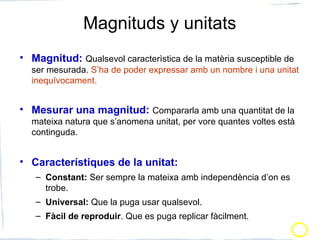 Magnituds y unitats
• Magnitud: Qualsevol caracterìstica de la matèria susceptible de
ser mesurada. S’ha de poder expressar amb un nombre i una unitat
inequívocament.
• Mesurar una magnitud: Compararla amb una quantitat de la
mateixa natura que s’anomena unitat, per vore quantes voltes està
continguda.
• Característiques de la unitat:
– Constant: Ser sempre la mateixa amb independència d’on es
trobe.
– Universal: Que la puga usar qualsevol.
– Fàcil de reproduir. Que es puga replicar fàcilment.
 