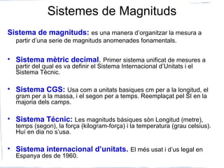 Sistemes de Magnituds
Sistema de magnituds: es una manera d’organitzar la mesura a
partir d’una serie de magnituds anomenades fonamentals.
• Sistema mètric decimal. Primer sistema unificat de mesures a
partir del qual es va definir el Sistema Internacional d’Unitats i el
Sistema Tècnic.
• Sistema CGS: Usa com a unitats basiques cm per a la longitud, el
gram per a la massa, i el segon per a temps. Reemplaçat pel SI en la
majoria dels camps.
• Sistema Técnic: Les magnituds bàsiques sòn Longitud (metre),
temps (segon), la força (kilogram-força) i la temperatura (grau celsius).
Huí en dia no s’usa.
• Sistema internacional d’unitats. El més usat i d’us legal en
Espanya des de 1960.
 