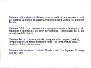• Sistema mètric decimal. Primer sistema unificat de mesures a partir
del qual es va definir el Sistema Internacional d’Unitats i el Sistema
Tècnic.
• Sistema CGS: Usa com a unitats basiques cm per a la longitud, el
gram per a la massa, i el segon per a temps. Reemplaçat pel SI en
la majoria dels camps.
• Sistema Técnic: Les magnituds bàsiques sòn Longitud (metre),
temps (segon), la força (kilogram-força) i la temperatura (grau
celsius). Huí en dia no s’usa.
• Sistema internacional d’unitats. El més usat i d’us legal en Espanya
des de 1960.
 