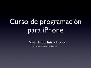 Curso de programación para iPhone Nivel 1- 00. Introducción Instructor: René Cruz Flores 