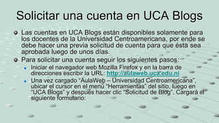 Solicitar una cuenta en UCA Blogs
Las cuentas en UCA Blogs están disponibles solamente para
los docentes de la Universidad Centroamericana, por ende se
debe hacer una previa solicitud de cuenta para que ésta sea
aprobada luego de unos días.
Para solicitar una cuenta seguir los siguientes pasos:
    Iniciar el navegador web Mozilla Firefox y en la barra de
     direcciones escribir la URL: http://aulaweb.uca.edu.ni
    Una vez cargado “AulaWeb – Universidad Centroamericana”,
     ubicar el cursor en el menú “Herramientas” del sitio, luego en
     “UCA Blogs” y después hacer clic “Solicitud de Blog”. Cargará el
     siguiente formulario:
 