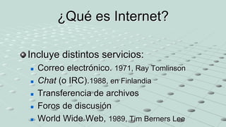 ¿Qué es Internet?

Incluye distintos servicios:
   Correo electrónico. 1971, Ray Tomlinson
   Chat (o IRC).1988, en Finlandia
   Transferencia de archivos
   Foros de discusión
   World Wide Web, 1989, Tim Berners Lee
 