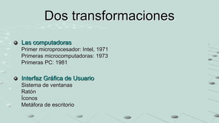 Dos transformaciones
Las computadoras
Primer microprocesador: Intel, 1971
Primeras microcomputadoras: 1973
Primeras PC: 1981

Interfaz Gráfica de Usuario
Sistema de ventanas
Ratón
Íconos
Metáfora de escritorio
 