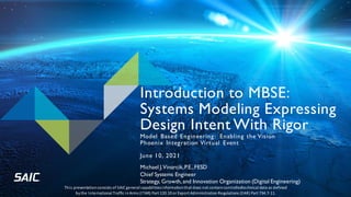 Introduction to MBSE:
Systems Modeling Expressing
Design Intent With Rigor
Model Based Engineering: Enabling the Vision
Phoenix Integration Virtual Event
June 10, 2021
Michael J.Vinarcik,P.E.,FESD
Chief Systems Engineer
Strategy, Growth, and Innovation Organization (Digital Engineering)
This presentationconsists of SAICgeneral capabilitiesinformationthat does not containcontrolledtechnical data as defined
bythe International Traffic inArms (ITAR) Part 120.10 orExport Administration Regulations (EAR) Part 734.7-11.
 