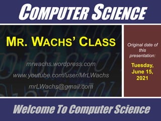 COMPUTER SCIENCE
Original date of
this
presentation:
Tuesday,
June 15,
2021
Welcome To Computer Science
MR. WACHS’ CLASS
mrwachs.wordpress.com
www.youtube.com/user/MrLWachs
mrLWachs@gmail.com
 