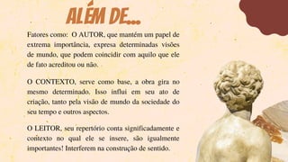 ALÉM DE...
Fatores como: O AUTOR, que mantém um papel de
extrema importância, expresa determinadas visões
de mundo, que podem coincidir com aquilo que ele
de fato acreditou ou não.
O CONTEXTO, serve como base, a obra gira no
mesmo determinado. Isso influi em seu ato de
criação, tanto pela visão de mundo da sociedade do
seu tempo e outros aspectos.
O LEITOR, seu repertório conta significadamente e
contexto no qual ele se insere, são igualmente
importantes! Interferem na construção de sentido.
 