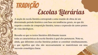 Tradição
A noção de escola literária corresponde a uma reunião de obras de um
determinado período histórico com base em tendências gerais, no que diz
respeito a modos de composição literária, temas e expressão de certos pontos
de vista ideológicos.
Ressalte-se que os textos literários dificilmente trazem
todas as características da escola literária à qual eles pertencem. Note-se,
ainda, que diferentes escolas literárias podem se constituir simultaneamente,
o que significa que elas não necessariamente se manisfestam em uma
sucessão cronológica linear.
Escolas Literárias
 