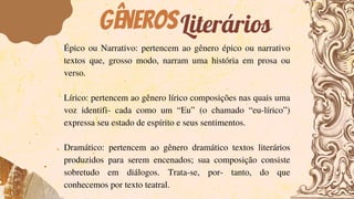 GênerosLiterários
Épico ou Narrativo: pertencem ao gênero épico ou narrativo
textos que, grosso modo, narram uma história em prosa ou
verso.
Lírico: pertencem ao gênero lírico composições nas quais uma
voz identifi- cada como um “Eu” (o chamado “eu-lírico”)
expressa seu estado de espírito e seus sentimentos.
Dramático: pertencem ao gênero dramático textos literários
produzidos para serem encenados; sua composição consiste
sobretudo em diálogos. Trata-se, por- tanto, do que
conhecemos por texto teatral.
 