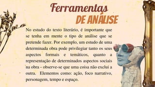 De análise
Ferramentas
No estudo do texto literário, é importante que
se tenha em mente o tipo de análise que se
pretende fazer. Por exemplo, um estudo de uma
determinada obra pode privilegiar tanto os seus
aspectos formais e temáticos, quanto a
representação de determinados aspectos sociais
na obra - observe-se que uma coisa não exclui a
outra. Elementos como: ação, foco narrativo,
personagem, tempo e espaço.
 