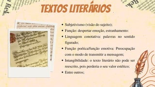 Textos literários
Subjetivismo (visão do sujeito);
Função: despertar emoção, estranhamento:
Linguagem conotativa: palavras no sentido
figurado;
Função poética/função emotiva: Preocupação
com o modo de transmitir a mensagem;
Intangibilidade: o texto literário não pode ser
reescrito, pois perderia o seu valor estético;
Entre outros;
 
