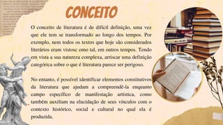 Conceito
O conceito de literatura é de difícil definição, uma vez
que ele tem se transformado ao longo dos tempos. Por
exemplo, nem todos os textos que hoje são considerados
literários eram vistosc omo tal, em outros tempos. Tendo
em vista a sua natureza complexa, arriscar uma definição
categórica sobre o que é literatura parece ser perigoso.
No entanto, é possível identificar elementos constitutivos
da literatura que ajudam a compreendê-la enquanto
campo específico de manifestação artística, como
também auxiliam na elucidação de seus vínculos com o
contexto histórico, social e cultural no qual ela é
produzida.
 