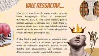 "Que ela é uma forma de conhecimento, inclusive
como incorporação difusa e inconsciente”
(CANDIDO, 2004, p. 176). Dessa maneira, pode-se
também entender a literatura (ou o texto literário)
como um objeto que, em sua materialidade temático-
formal, ar- ticula uma série de relações (linguísticas,
sociais, históricas, psicológicas etc.)
A obra literária pode igualmente ser entendida como
uma criação verbal oral ou escrita que possui um
modo de elaboração linguística peculiar, o qual
trabalha com procedimentos que destacam, em
diferentes graus, o caráter poético da linguagem.
Vale ressaltar...
 