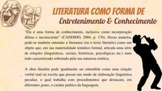 Literatura como forma de
"Ela é uma forma de conhecimento, inclusive como incorporação
difusa e inconsciente” (CANDIDO, 2004, p. 176). Dessa maneira,
pode-se também entender a literatura (ou o texto literário) como um
objeto que, em sua materialidade temático formal, articula uma série
de relações (linguísticas, sociais, históricas, psicológicas etc.) num
todo caracterizado sobretudo pela sua natureza estética.
A obra literária pode igualmente ser entendida como uma criação
verbal oral ou escrita que possui um modo de elaboração linguística
peculiar, o qual trabalha com procedimentos que destacam, em
diferentes graus, o caráter poético da linguagem.
Entretenimento & Conhecimento
 