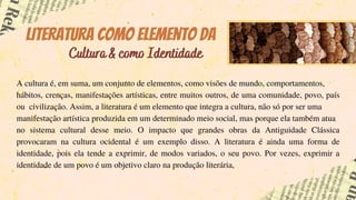 A cultura é, em suma, um conjunto de elementos, como visões de mundo, comportamentos,
hábitos, crenças, manifestações artísticas, entre muitos outros, de uma comunidade, povo, país
ou civilização. Assim, a literatura é um elemento que integra a cultura, não só por ser uma
manifestação artística produzida em um determinado meio social, mas porque ela também atua
no sistema cultural desse meio. O impacto que grandes obras da Antiguidade Clássica
provocaram na cultura ocidental é um exemplo disso. A literatura é ainda uma forma de
identidade, pois ela tende a exprimir, de modos variados, o seu povo. Por vezes, exprimir a
identidade de um povo é um objetivo claro na produção literária,
Literatura como elemento da
Cultura & como Identidade
 