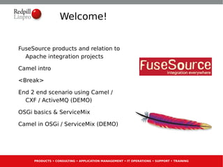 Welcome!


FuseSource products and relation to
  Apache integration projects

Camel intro

<Break>

End 2 end scenario using Camel /
  CXF / ActiveMQ (DEMO)

OSGi basics & ServiceMix

Camel in OSGi / ServiceMix (DEMO)




     PRODUCTS • CONSULTING • APPLICATION MANAGEMENT • IT OPERATIONS • SUPPORT • TRAINING
 