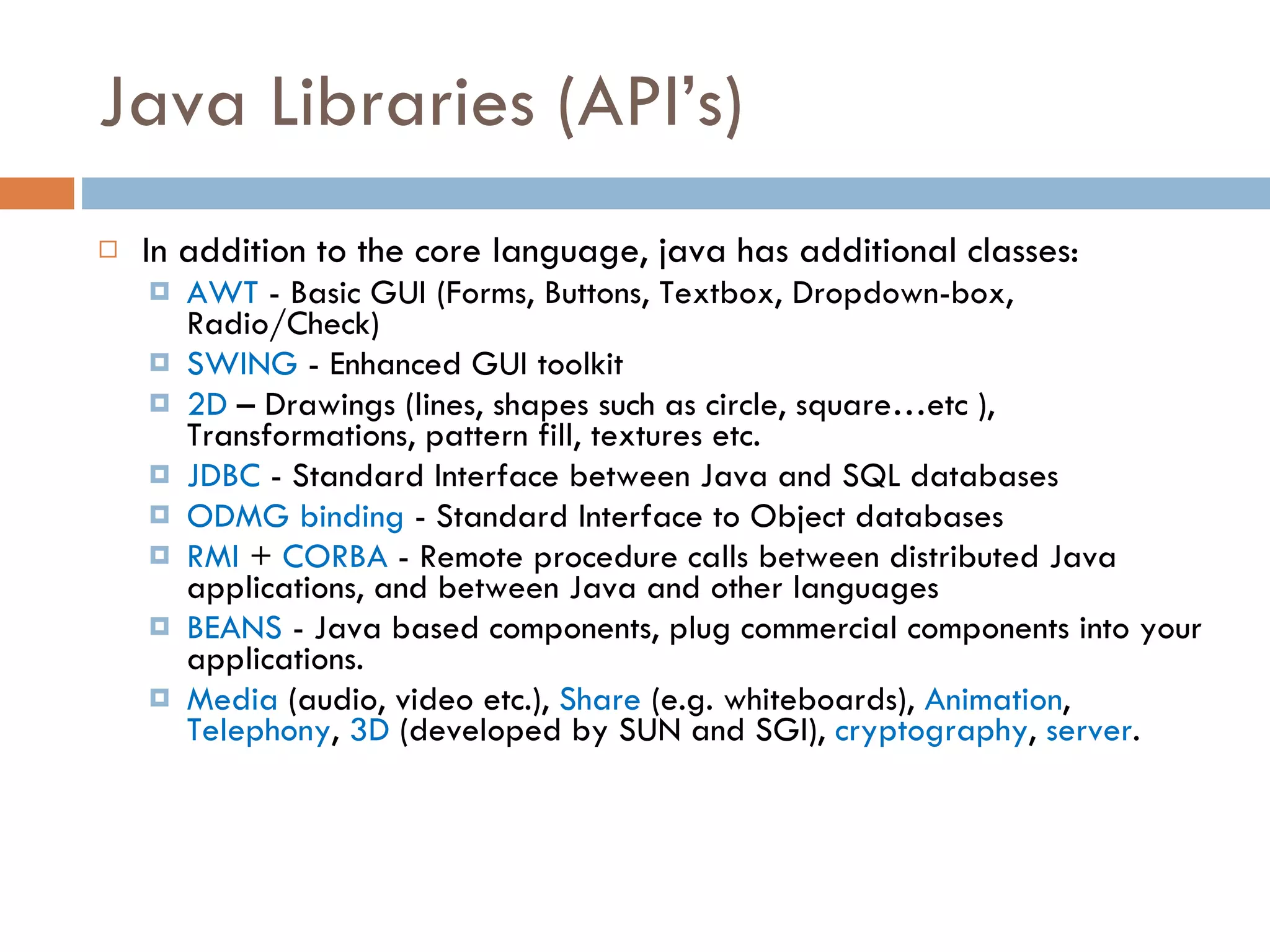 Java Libraries (API’s) In addition to the core language, java has additional classes: AWT - Basic GUI (Forms, Buttons, Textbox, Dropdown-box, Radio/Check) SWING - Enhanced GUI toolkit 2D – Drawings (lines, shapes such as circle, square…etc ), Transformations, pattern fill, textures etc. JDBC - Standard Interface between Java and SQL databases ODMG binding - Standard Interface to Object databases RMI + CORBA - Remote procedure calls between distributed Java applications, and between Java and other languages BEANS - Java based components, plug commercial components into your applications. Media (audio, video etc.), Share (e.g. whiteboards), Animation , Telephony , 3D (developed by SUN and SGI), cryptography , server . 