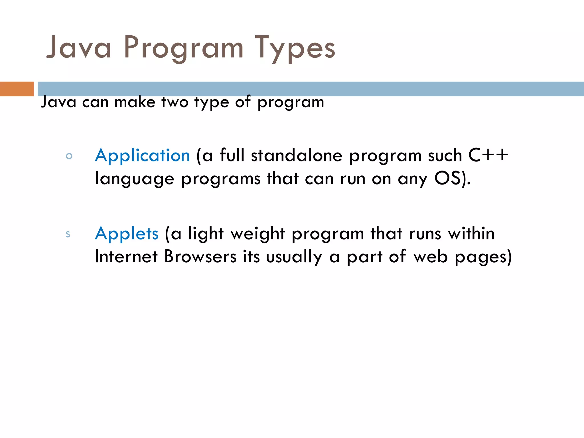 Java Program Types Java can make two type of program Application (a full standalone program such C++ language programs that can run on any OS). Applets (a light weight program that runs within Internet Browsers its usually a part of web pages) 