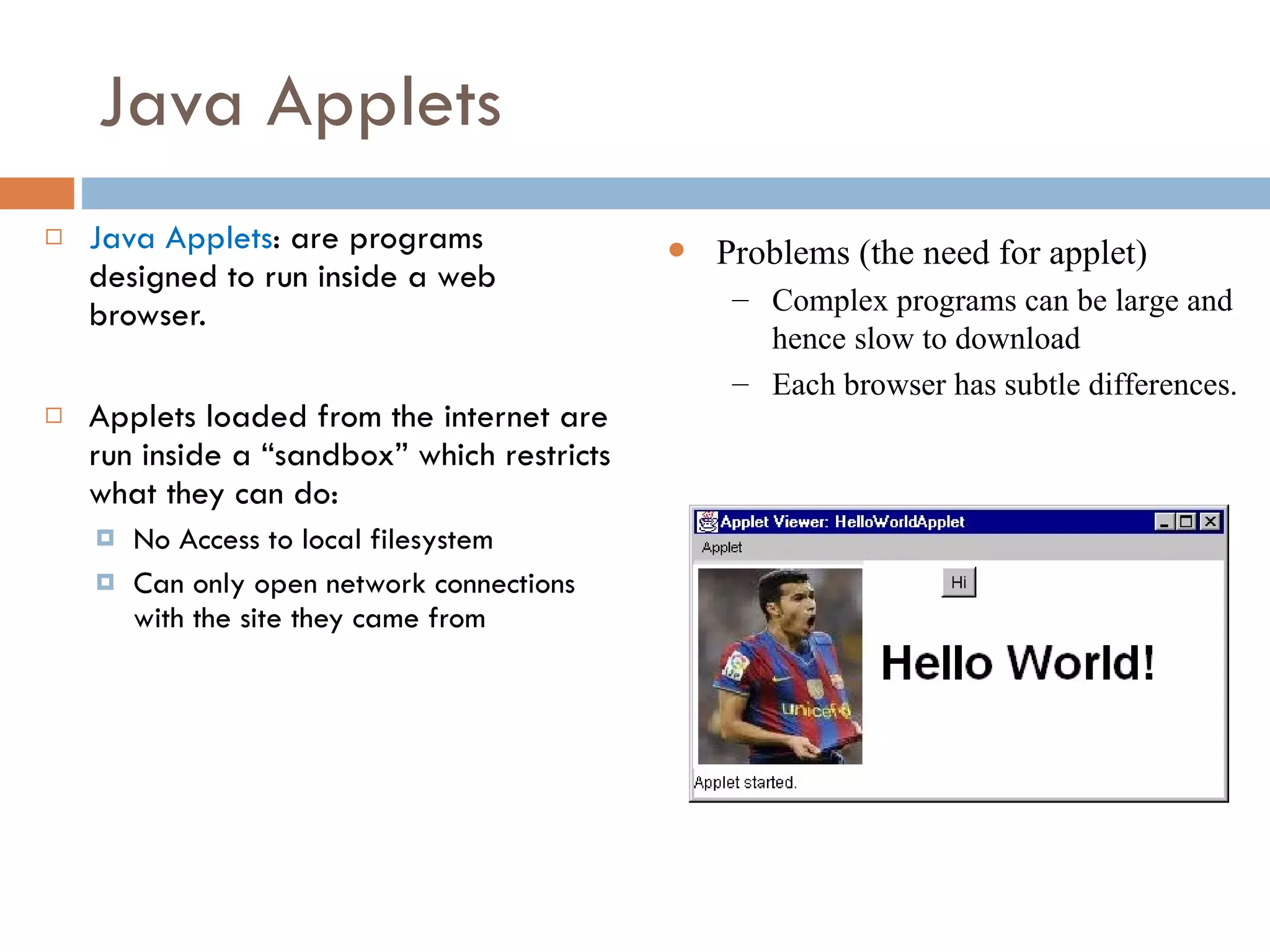 Java Applets Java Applets : are programs designed to run inside a web browser. Applets loaded from the internet are run inside a “sandbox” which restricts what they can do: No Access to local filesystem Can only open network connections with the site they came from Problems (the need for applet) Complex programs can be large and hence slow to download Each browser has subtle differences. 