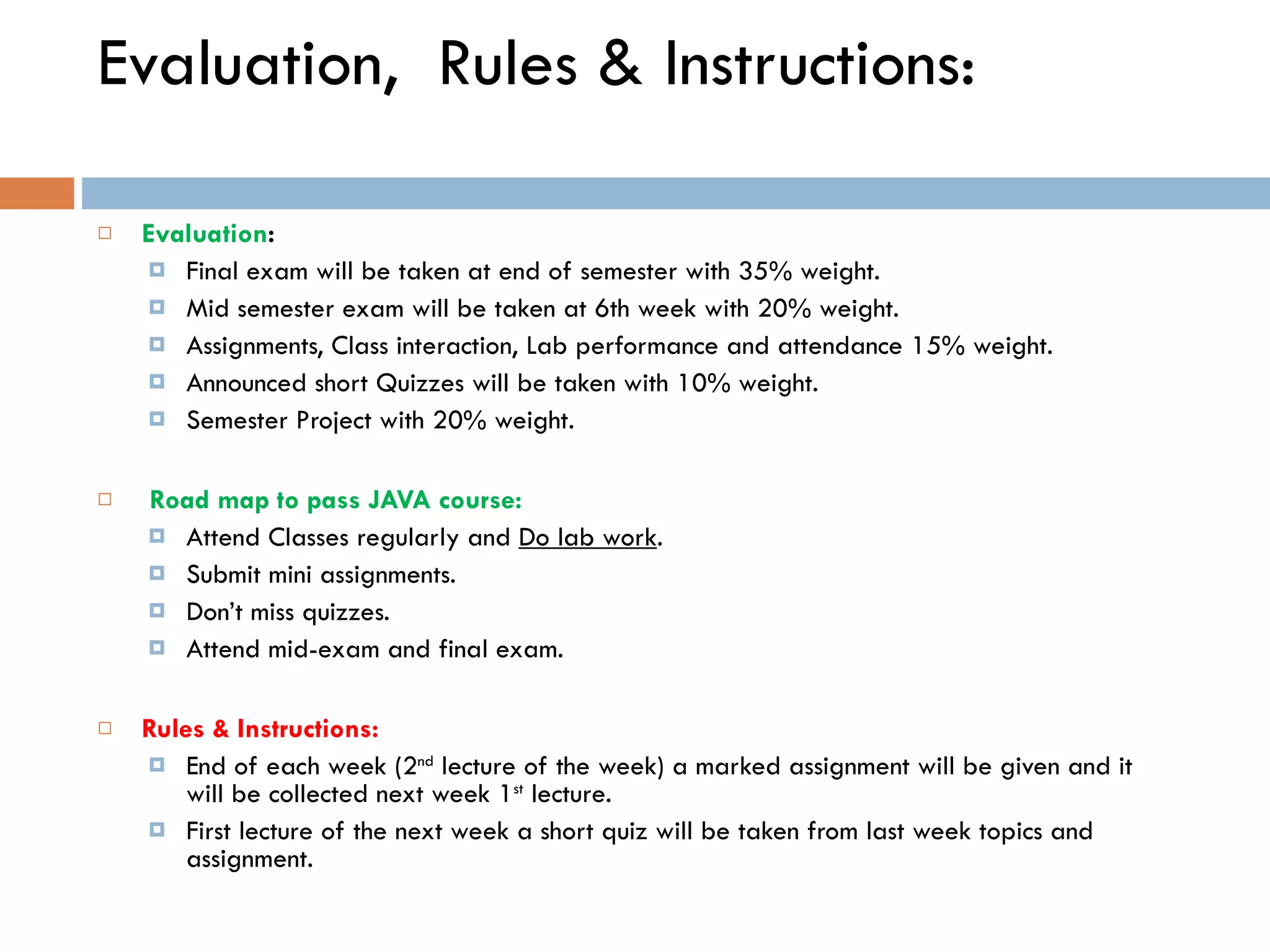 Evaluation, Rules & Instructions: Evaluation : Final exam will be taken at end of semester with 35% weight. Mid semester exam will be taken at 6th week with 20% weight. Assignments, Class interaction, Lab performance and attendance 15% weight. Announced short Quizzes will be taken with 10% weight. Semester Project with 20% weight.   Road map to pass JAVA course: Attend Classes regularly and Do lab work . Submit mini assignments. Don’t miss quizzes. Attend mid-exam and final exam. Rules & Instructions: End of each week (2 nd lecture of the week) a marked assignment will be given and it will be collected next week 1 st lecture. First lecture of the next week a short quiz will be taken from last week topics and assignment. 