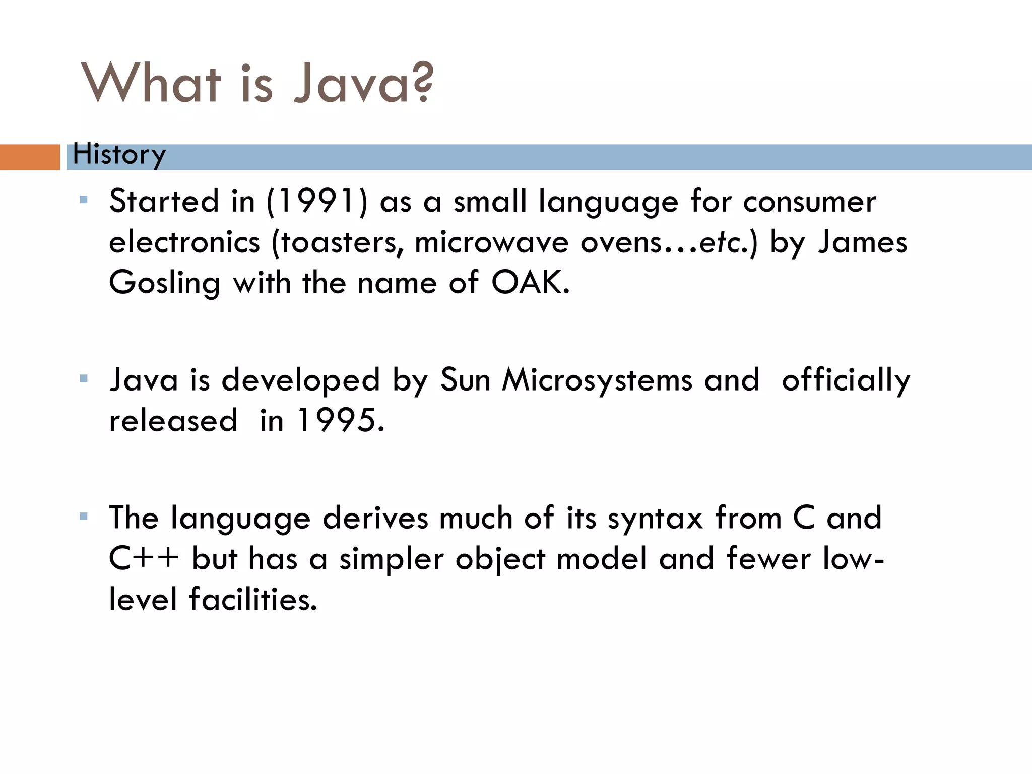 What is Java? History Started in (1991) as a small language for consumer electronics (toasters, microwave ovens… etc. ) by James Gosling with the name of OAK. Java is developed by Sun Microsystems and officially released in 1995. The language derives much of its syntax from C and C++ but has a simpler object model and fewer low-level facilities. 