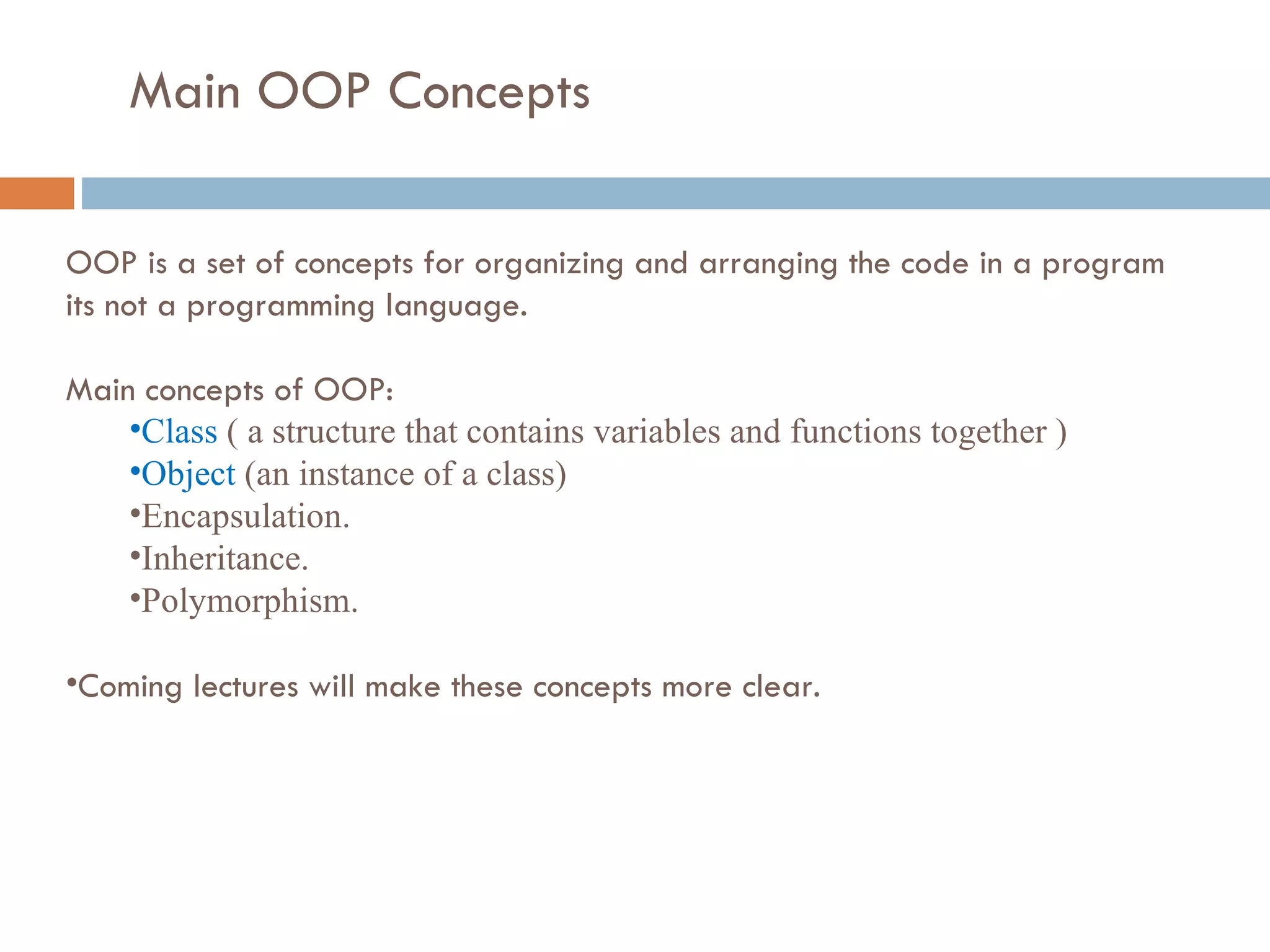 Main OOP Concepts OOP is a set of concepts for organizing and arranging the code in a program its not a programming language. Main concepts of OOP: Class ( a structure that contains variables and functions together ) Object (an instance of a class) Encapsulation. Inheritance. Polymorphism. Coming lectures will make these concepts more clear. 