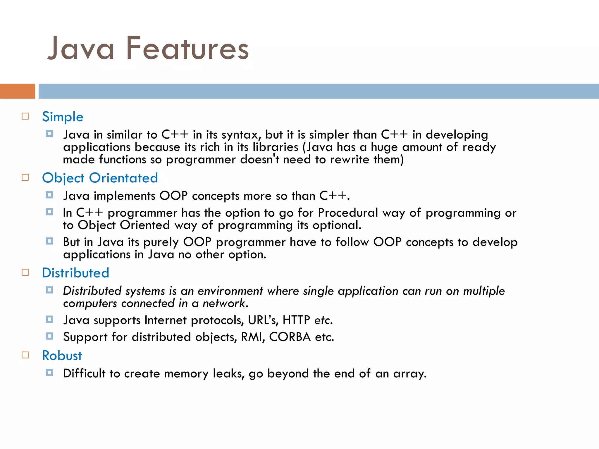 Java Features Simple Java in similar to C++ in its syntax, but it is simpler than C++ in developing applications because its rich in its libraries (Java has a huge amount of ready made functions so programmer doesn't need to rewrite them) Object Orientated Java implements OOP concepts more so than C++. In C++ programmer has the option to go for Procedural way of programming or to Object Oriented way of programming its optional. But in Java its purely OOP programmer have to follow OOP concepts to develop applications in Java no other option. Distributed Distributed systems is an environment where single application can run on multiple computers connected in a network. Java supports Internet protocols, URL’s, HTTP etc. Support for distributed objects, RMI, CORBA etc. Robust Difficult to create memory leaks, go beyond the end of an array. 