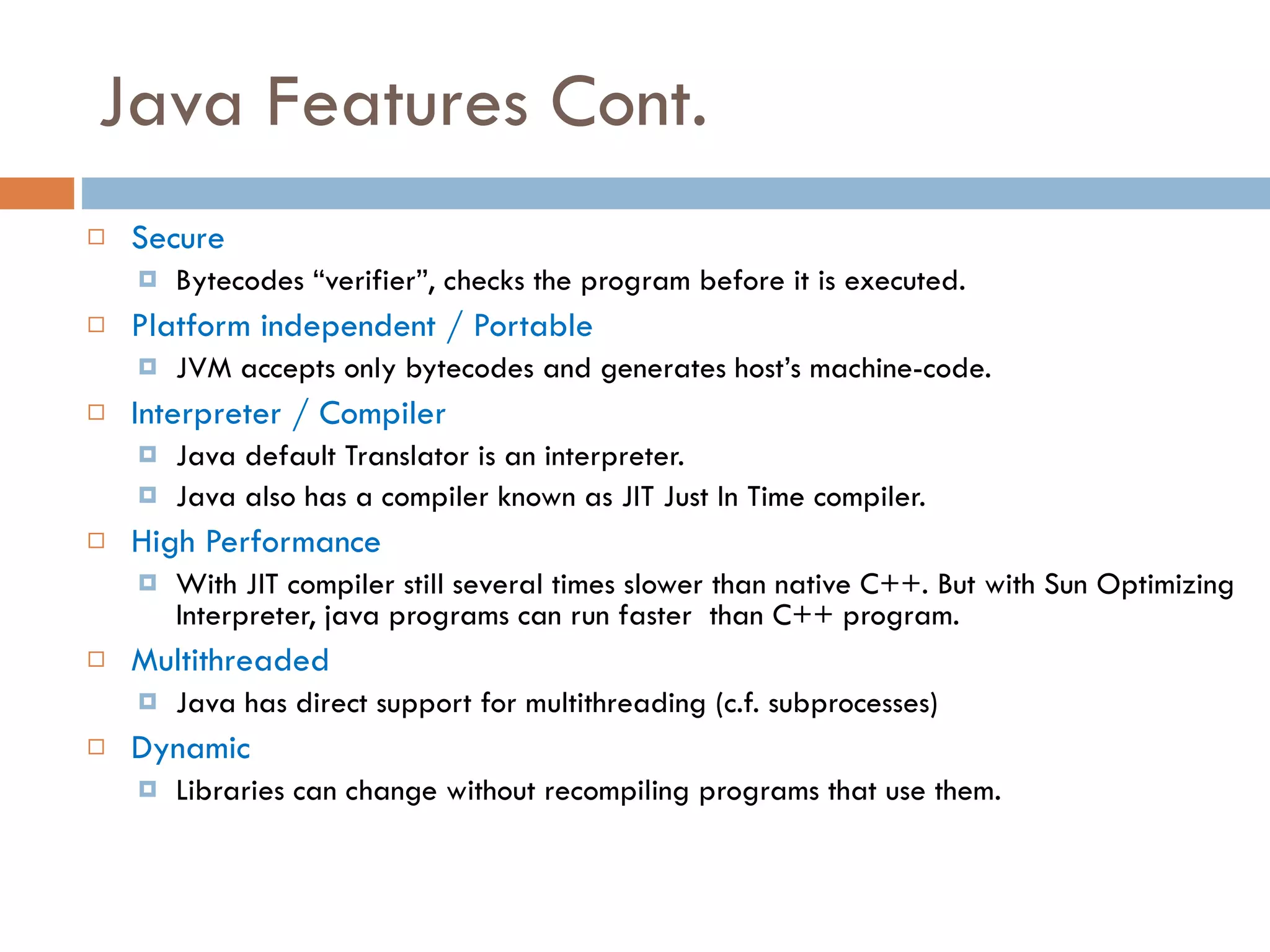 Java Features Cont. Secure Bytecodes “verifier”, checks the program before it is executed. Platform independent / Portable JVM accepts only bytecodes and generates host’s machine-code. Interpreter / Compiler Java default Translator is an interpreter. Java also has a compiler known as JIT Just In Time compiler. High Performance With JIT compiler still several times slower than native C++. But with Sun Optimizing Interpreter, java programs can run faster than C++ program. Multithreaded Java has direct support for multithreading (c.f. subprocesses) Dynamic Libraries can change without recompiling programs that use them. 