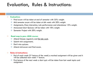Evaluation,  Rules & Instructions: Evaluation : Final exam will be taken at end of semester with 35% weight.  Mid semester exam will be taken at 6th week with 20% weight.  Assignments, Class interaction, Lab performance and attendance 15% weight. Announced short Quizzes will be taken with 10% weight. Semester Project with 20% weight.   Road map to pass JAVA course: Attend Classes regularly and  Do lab work . Submit mini assignments. Don’t miss quizzes. Attend mid-exam and final exam. Rules & Instructions: End of each week (2 nd  lecture of the week) a marked assignment will be given and it will be collected next week 1 st  lecture. First lecture of the next week a short quiz will be taken from last week topics and assignment.  