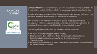 LAVOZ DEL
CLIENTE
La “Voz del Cliente” es una herramienta que sirve para alinear todas las actividades de
la organización hacia la satisfacción de las necesidades y expectativas de los clientes.
Con ello se busca mejorar la coordinación interna, reducir los procesos ineficientes y en
definitiva, aumentar la rentabilidad y la fidelización de los clientes.
Para escuchar la voz del cliente se utilizan en general enfoques cuantitativos
(encuestas de valoración…), cualitativos (sugerencias, comentarios,…), técnicas de
investigación (entrevistas,…) y análisis de los “momentos de la verdad”.
Una visión global y completa de la voz del cliente podría contemplar:
• Un índice de satisfacción general de los clientes,
• El conocimiento de la satisfacción de los distintos segmentos de clientes,
• Los distintos atributos del servicio y el grado de importancia que el
• cliente les asigna y
• Un análisis del alineamiento de las acciones de mejora planteadas internamente con
las necesidades de los clientes.
www.cyce.com.mx
 
