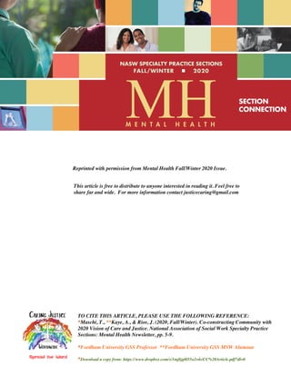 MH
FALL/WINTER ■ 2020
SECTION
CONNECTION
NASW SPECIALTY PRACTICE SECTIONS
M E N T A L H E A L T H
Reprinted with permission from Mental Health Fall/Winter 2020 Issue.
TO CITE THIS ARTICLE, PLEASE USE THE FOLLOWING REFERENCE:
*Maschi, T., **Kaye, A., & Rios, J. (2020, Fall/Winter). Co-constructing Community with
2020 Vision of Care and Justice. National Association of Social Work Specialty Practice
Sections: Mental Health Newsletter, pp. 5-9.
*Fordham University GSS Professor **Fordham University GSS MSW Alumnae
*Download a copy from: https://www.dropbox.com/s/1mj8jg0l55o2v4s/CC%20Article.pdf?dl=0
This article is free to distribute to anyone interested in reading it. Feel free to
share far and wide. For more information contact justicecaring@gmail.com
 