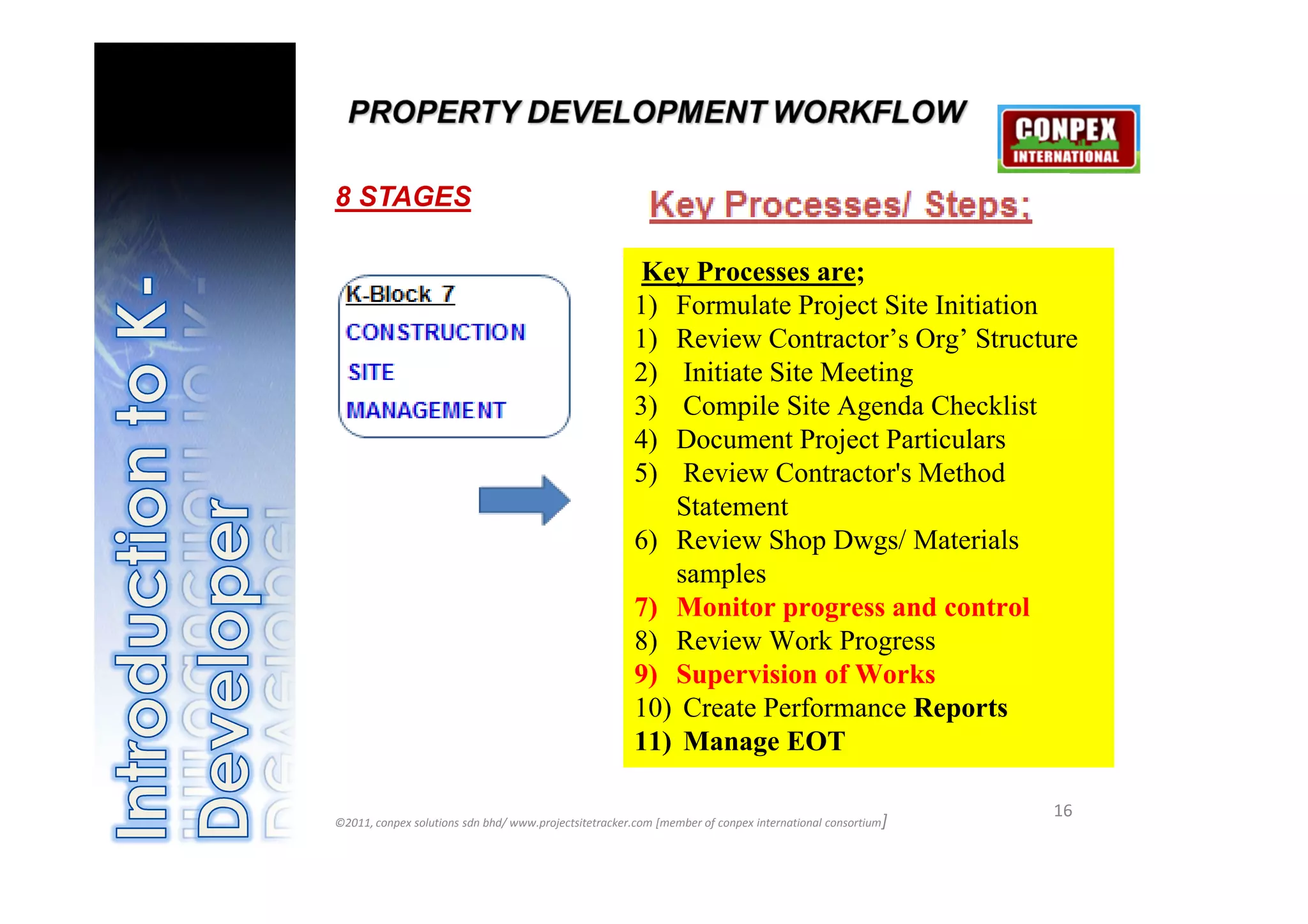 8 STAGES

                                                       Key Processes are;
                                                       1) Formulate Project Site Initiation
                                                       1) Review Contractor’s Org’ Structure
                                                       2) Initiate Site Meeting
                                                       3) Compile Site Agenda Checklist
                                                       4) Document Project Particulars
                                                       5) Review Contractor's Method
                                                          Statement
                                                       6) Review Shop Dwgs/ Materials
                                                          samples
                                                       7) Monitor progress and control
                                                       8) Review Work Progress
                                                       9) Supervision of Works
                                                       10) Create Performance Reports
                                                       11) Manage EOT

                                                                                                          16
©2011, conpex solutions sdn bhd/ www.projectsitetracker.com [member of conpex international consortium]
 