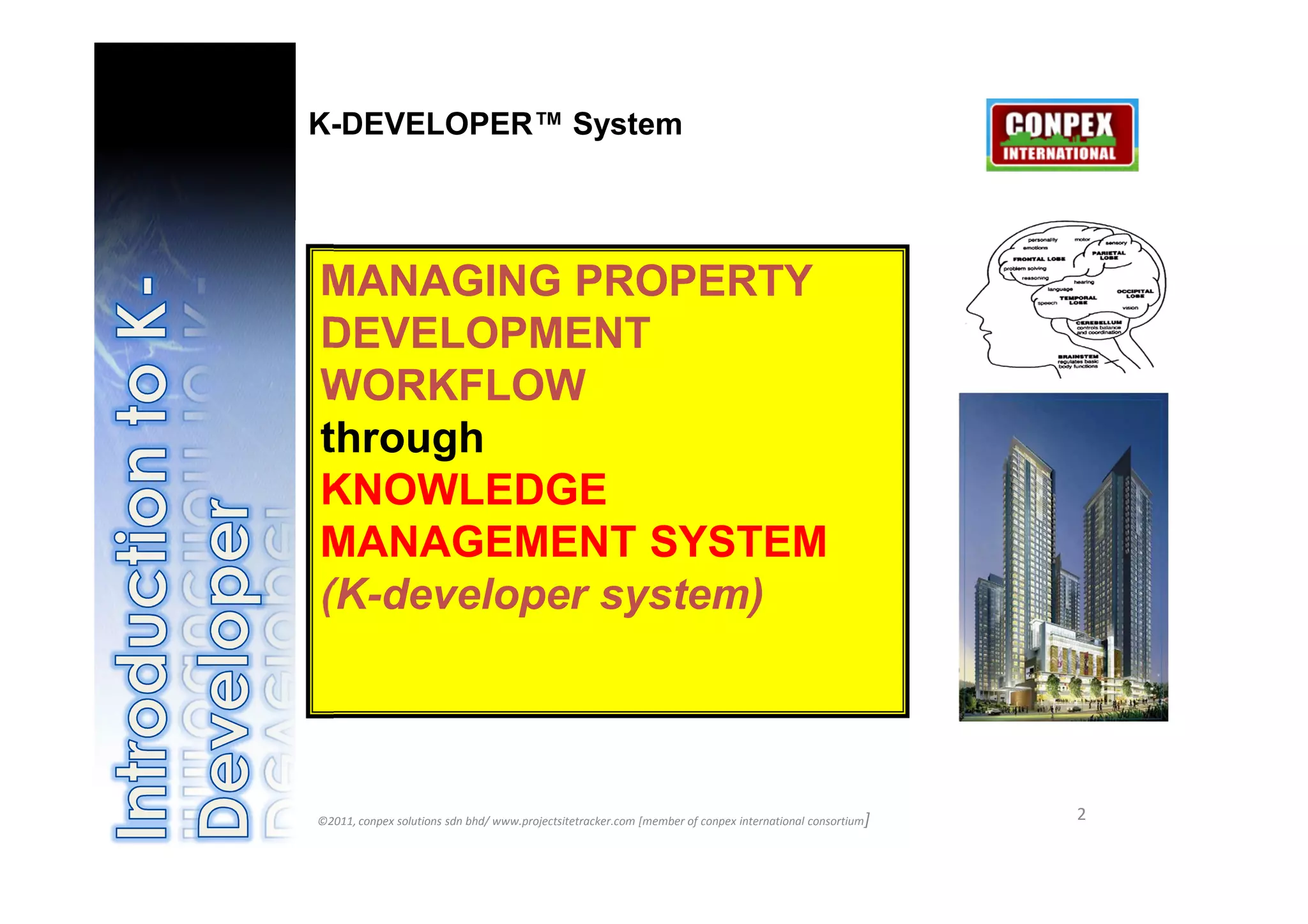 K-DEVELOPER™ System




             MANAGING PROPERTY
             DEVELOPMENT
             WORKFLOW
             through
             KNOWLEDGE
             MANAGEMENT SYSTEM
             (K-developer system)

©2011,
conpex
solutions
sdn/
www.proj
ectsitetra   ©2011, conpex solutions sdn bhd/ www.projectsitetracker.com [member of conpex international consortium]   2
cker.com
[member
of conpex
 