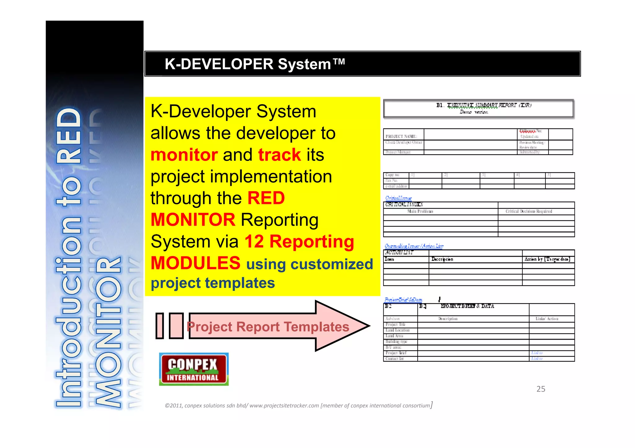 K-DEVELOPER System™


K-Developer System
allows the developer to
monitor and track its
project implementation
through the RED
MONITOR Reporting
System via 12 Reporting
MODULES using customized
project templates

         Project Report Templates



                                                                                                           25
 ©2011, conpex solutions sdn bhd/ www.projectsitetracker.com [member of conpex international consortium]
 