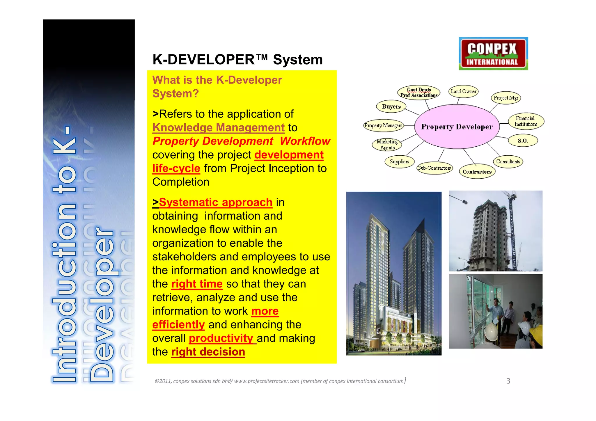 K-DEVELOPER™ System
What is the K-Developer
System?
>Refers to the application of
Knowledge Management to
Property Development Workflow
covering the project development
life-cycle from Project Inception to
Completion
>Systematic approach in
obtaining information and
knowledge flow within an
organization to enable the
stakeholders and employees to use
the information and knowledge at
the right time so that they can
retrieve, analyze and use the
information to work more
efficiently and enhancing the
overall productivity and making
the right decision

©2011, conpex solutions sdn bhd/ www.projectsitetracker.com [member of conpex international consortium]   3
 