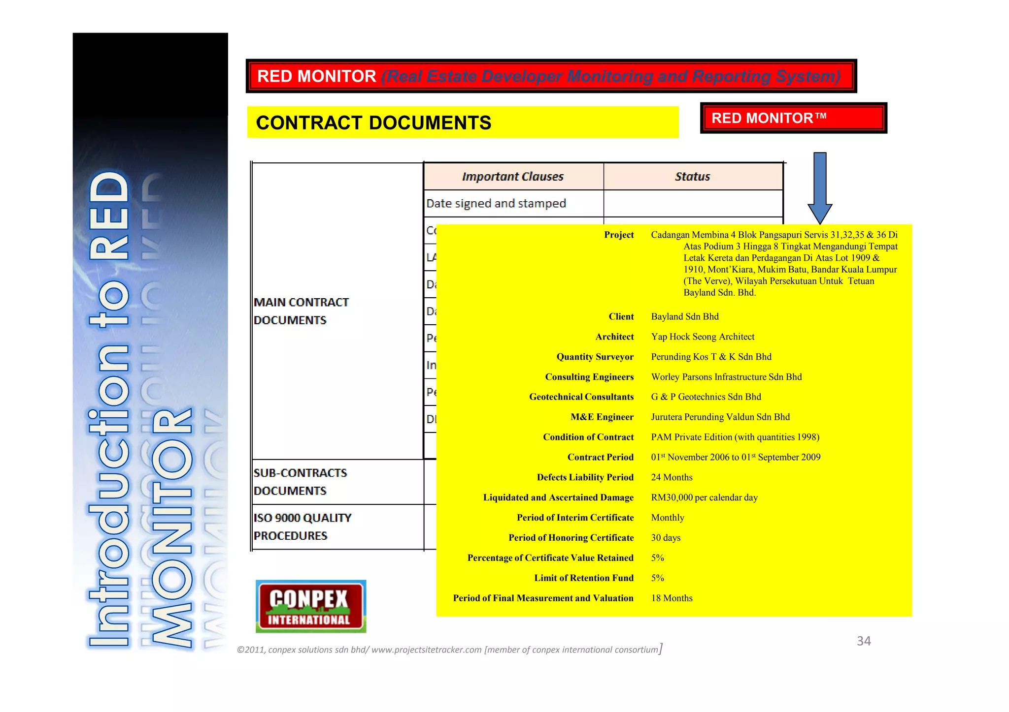 RED MONITOR (Real Estate Developer Monitoring and Reporting System)

    CONTRACT DOCUMENTS                                                                                             RED MONITOR™




                                                                                        Project     Cadangan Membina 4 Blok Pangsapuri Servis 31,32,35 & 36 Di
                                                                                                           Atas Podium 3 Hingga 8 Tingkat Mengandungi Tempat
                                                                                                           Letak Kereta dan Perdagangan Di Atas Lot 1909 &
                                                                                                           1910, Mont’Kiara, Mukim Batu, Bandar Kuala Lumpur
                                                                                                           (The Verve), Wilayah Persekutuan Untuk Tetuan
                                                                                                           Bayland Sdn. Bhd.

                                                                                         Client     Bayland Sdn Bhd

                                                                                      Architect     Yap Hock Seong Architect

                                                                             Quantity Surveyor      Perunding Kos T & K Sdn Bhd

                                                                          Consulting Engineers      Worley Parsons Infrastructure Sdn Bhd

                                                                      Geotechnical Consultants      G & P Geotechnics Sdn Bhd

                                                                                M&E Engineer        Jurutera Perunding Valdun Sdn Bhd

                                                                          Condition of Contract     PAM Private Edition (with quantities 1998)

                                                                               Contract Period      01st November 2006 to 01st September 2009

                                                                        Defects Liability Period    24 Months

                                                           Liquidated and Ascertained Damage        RM30,000 per calendar day

                                                                   Period of Interim Certificate    Monthly

                                                                 Period of Honoring Certificate     30 days

                                                       Percentage of Certificate Value Retained     5%

                                                                       Limit of Retention Fund      5%

                                                    Period of Final Measurement and Valuation       18 Months



                                                                                                                                                    34
©2011, conpex solutions sdn bhd/ www.projectsitetracker.com [member of conpex international consortium]
 