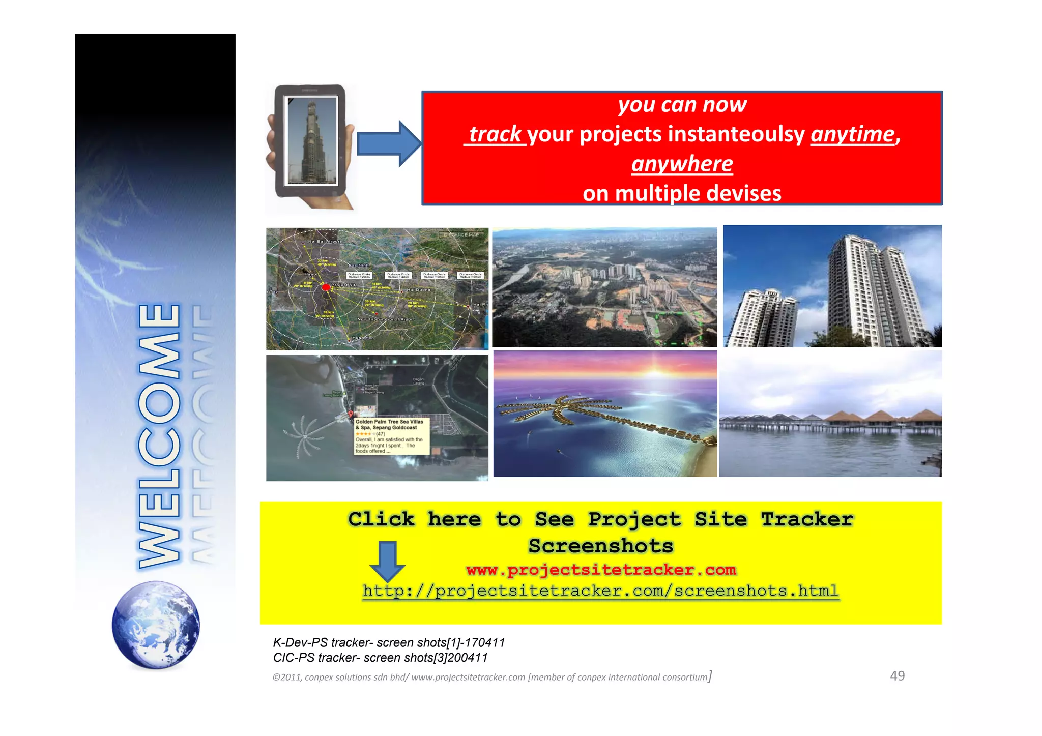 you can now
                                              track your projects instanteoulsy anytime,
                                                              anywhere
                                                         on multiple devises




                 Click here to See Project Site Tracker
                              Screenshots
                               www.projectsitetracker.com
                     http://projectsitetracker.com/screenshots.html

K-Dev-PS tracker- screen shots[1]-170411
CIC-PS tracker- screen shots[3]200411
©2011, conpex solutions sdn bhd/ www.projectsitetracker.com [member of conpex international consortium]   49
 