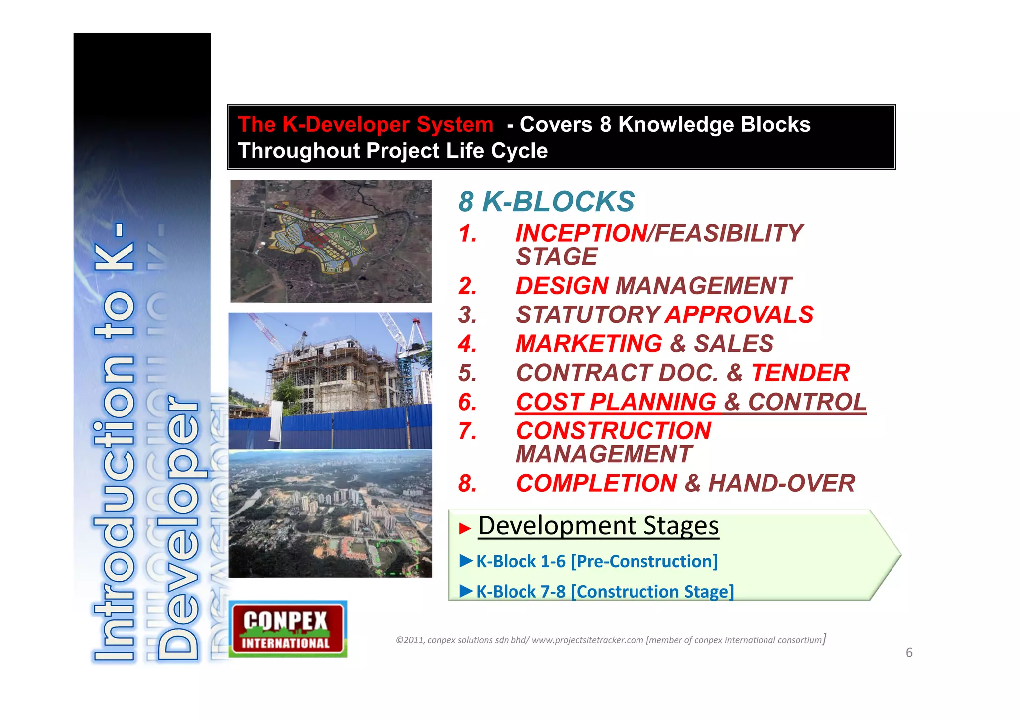 The K-Developer System - Covers 8 Knowledge Blocks
Throughout Project Life Cycle

                           8 K-BLOCKS
                           1.            INCEPTION/FEASIBILITY
                                         STAGE
                           2.            DESIGN MANAGEMENT
                           3.            STATUTORY APPROVALS
                           4.            MARKETING & SALES
                           5.            CONTRACT DOC. & TENDER
                           6.            COST PLANNING & CONTROL
                           7.            CONSTRUCTION
                                         MANAGEMENT
                           8.            COMPLETION & HAND-OVER
                           ►    Development Stages
                           ►K-Block 1-6 [Pre-Construction]
                           ►K-Block 7-8 [Construction Stage]

             ©2011, conpex solutions sdn bhd/ www.projectsitetracker.com [member of conpex international consortium]
                                                                                                                       6
 