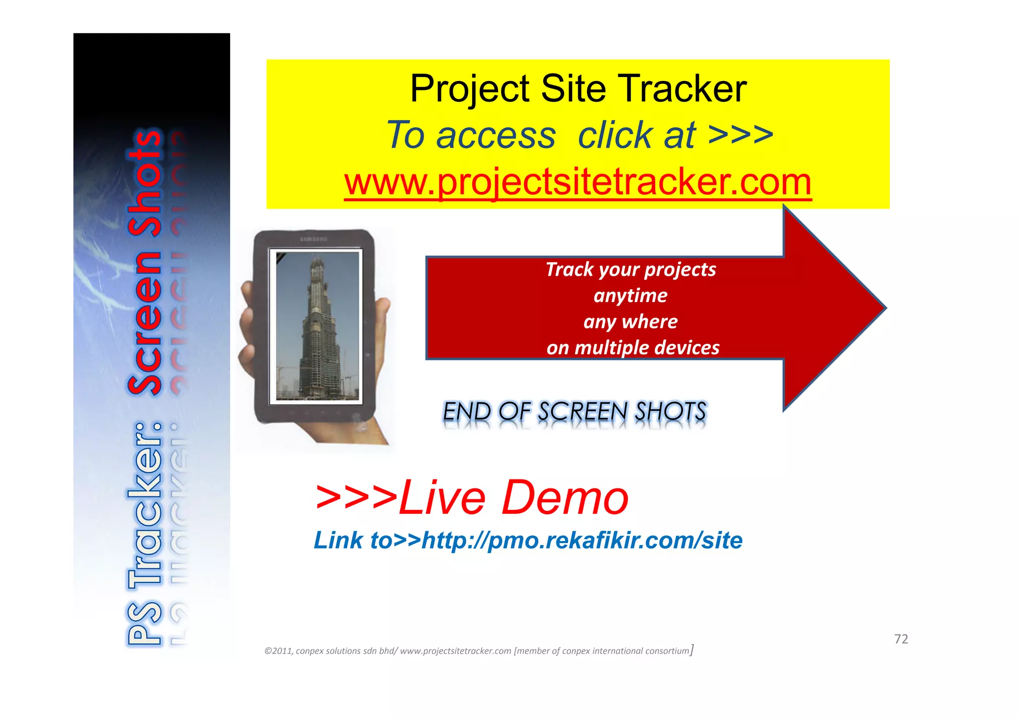 Project Site Tracker
                    To access click at >>>
                   www.projectsitetracker.com

                                                                   Track your projects
                                                                        anytime
                                                                       any where
                                                                   on multiple devices


                                          END OF SCREEN SHOTS


           >>>Live Demo
           Link to>>http://pmo.rekafikir.com/site


                                                                                                          72
©2011, conpex solutions sdn bhd/ www.projectsitetracker.com [member of conpex international consortium]
 