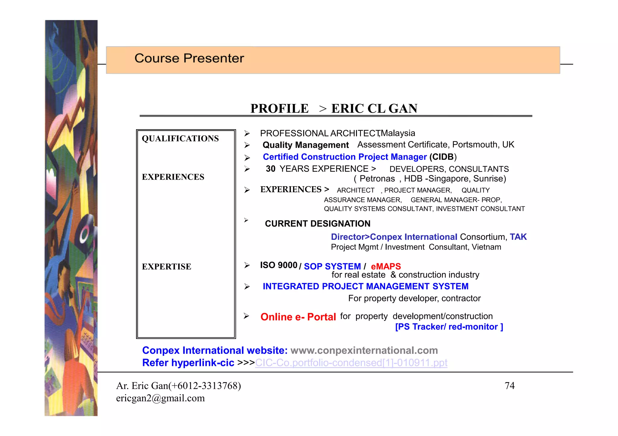 PROFILE > ERIC CL GAN
                                  PROFESSIONAL ARCHITECT       ,Malaysia
     QUALIFICATIONS
                                  Quality Management Assessment Certificate, Portsmouth, UK
                                    Certified Construction Project Manager (CIDB)
                                   30 YEARS EXPERIENCE >          DEVELOPERS, CONSULTANTS
     EXPERIENCES                                          ( Petronas , HDB -Singapore, Sunrise)
                                  EXPERIENCES > ARCHITECT , PROJECT MANAGER, QUALITY
                                                  ASSURANCE MANAGER, GENERAL MANAGER- PROP,
                                                                                          -
                                                  QUALITY SYSTEMS CONSULTANT, INVESTMENT CONSULTANT
                              
                                    CURRENT DESIGNATION
                                                Director>Conpex International Consortium, TAK
                                                    Project Mgmt / Investment Consultant, Vietnam

     EXPERTISE                    ISO 9000 / SOP SYSTEM / eMAPS
                                                   for real estate & construction industry
                                   INTEGRATED PROJECT MANAGEMENT SYSTEM
                                                        For property developer, contractor

                                  Online e- Portal for property development/construction
                                                                    [PS Tracker/ red-monitor ]

     Conpex International website: www.conpexinternational.com
     Refer hyperlink-cic >>>CIC-Co.portfolio-condensed[1]-010911.ppt

Ar. Eric Gan(+6012-3313768)                                                                         74
ericgan2@gmail.com
 